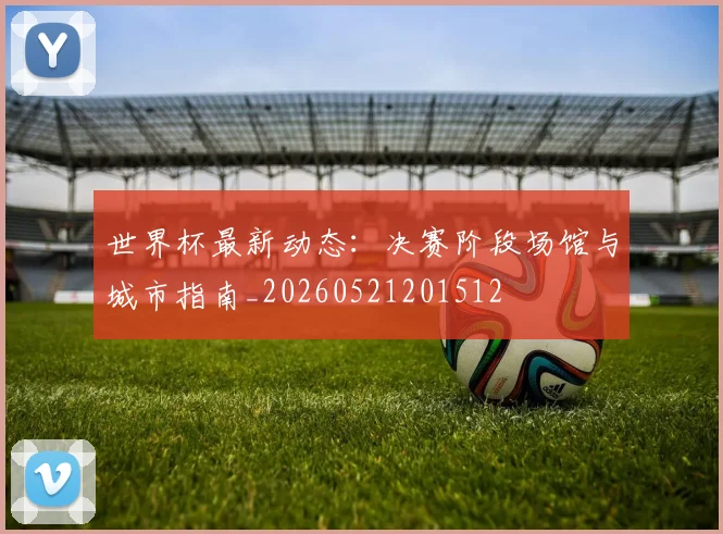 世界杯最新动态：决赛阶段场馆与城市指南_20260521201512