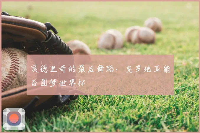 莫德里奇的最后舞蹈，克罗地亚能否圆梦世界杯