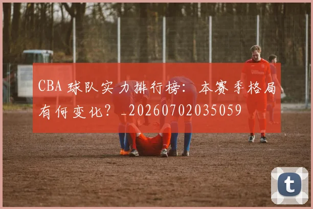 CBA 球队实力排行榜：本赛季格局有何变化？_20260702035059