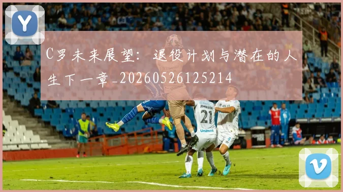 C罗未来展望：退役计划与潜在的人生下一章_20260526125214