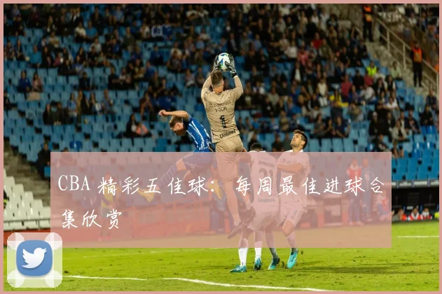 CBA 精彩五佳球：每周最佳进球合集欣赏