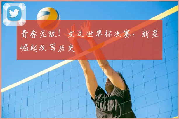 青春无敌！女足世界杯决赛，新星崛起改写历史