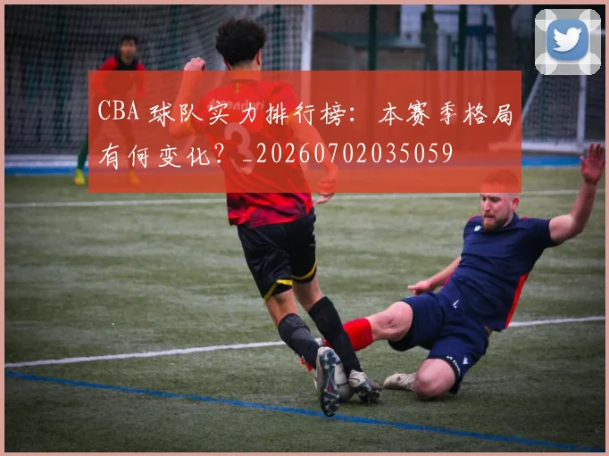 CBA 球队实力排行榜：本赛季格局有何变化？_20260702035059