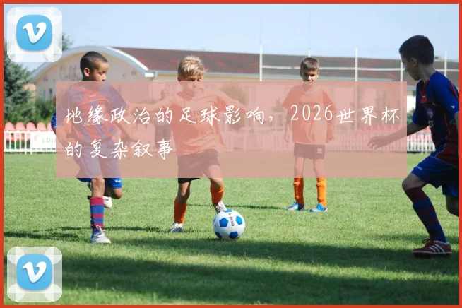 地缘政治的足球影响，2026世界杯的复杂叙事