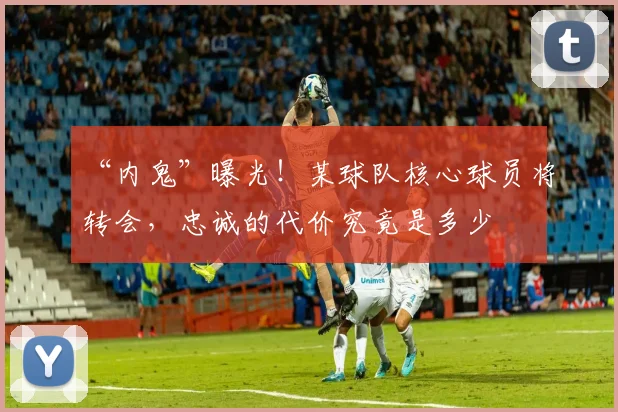 “内鬼”曝光！某球队核心球员将转会，忠诚的代价究竟是多少