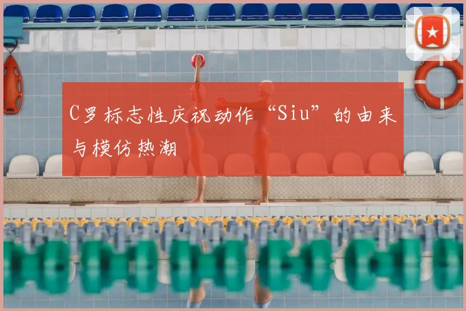 C罗标志性庆祝动作“Siu”的由来与模仿热潮