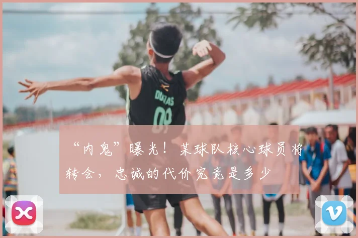 “内鬼”曝光！某球队核心球员将转会，忠诚的代价究竟是多少