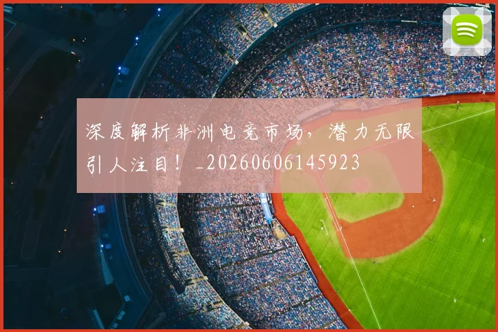 深度解析非洲电竞市场，潜力无限引人注目！_20260606145923