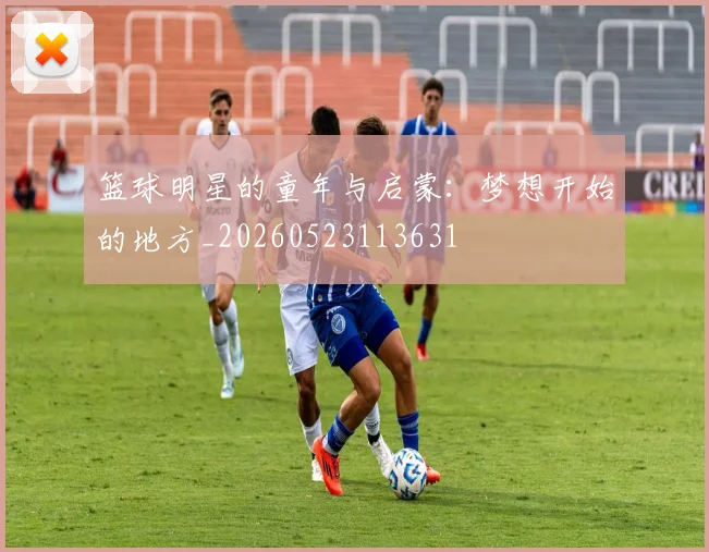 篮球明星的童年与启蒙：梦想开始的地方_20260523113631